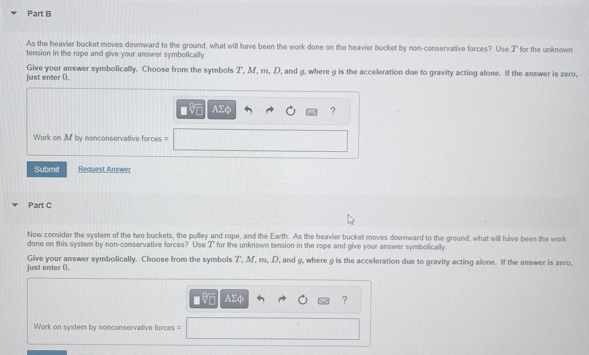 ▼
Part B
As the heavier bucket moves downward to the ground, what will have been the work done on the heavier bucket by non-conservative forces? Use T for the unknown
tension in the rope and give your answer symbolically.
Give your answer symbolically. Choose from the symbols T, M, m, D, and g, where g is the acceleration due to gravity acting alone. If the answer is zero,
just enter 0.
15. ΑΣΦ
Work on M by nonconservative forces =
Submit Request Answer
Part C
Now consider the system of the two buckets, the pulley and rope, and the Earth. As the heavier bucket moves downward to the ground, what will have been the work
done on this system by non-conservative forces? Use T for the unknown tension in the rope and give your answer symbolically.
?
Give your answer symbolically. Choose from the symbols T, M, m, D, and g, where g is the acceleration due to gravity acting alone. If the answer is zero,
just enter 0.
Work on system by nonconservative forces =
15. ΑΣΦ
?