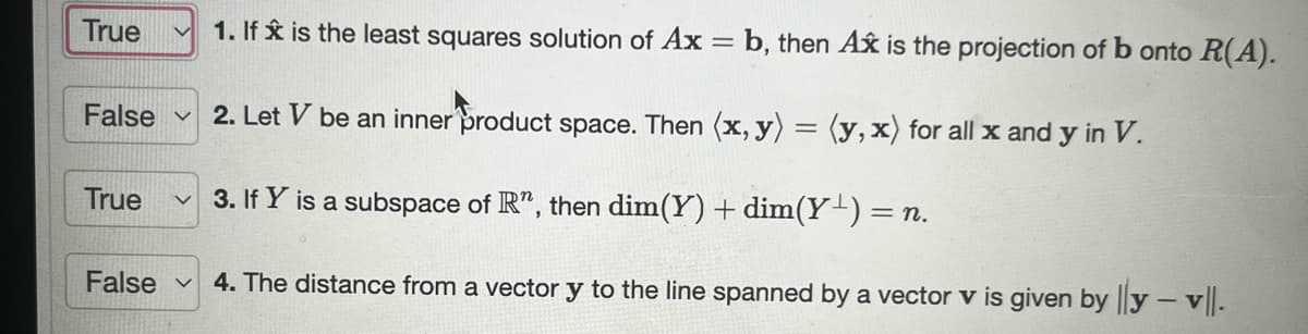 ### Linear Algebra: True or False Questions with Explanations

#### Statement 1: 
**True**  
**Explanation:** If \( \hat{x} \) is the least squares solution of \( Ax = b \), then \( A\hat{x} \) is the projection of \( b \) onto \( \mathcal{R}(A) \).

#### Statement 2: 
**False**  
**Explanation:** Let \( V \) be an inner product space. Then \( \langle x, y \rangle = \langle y, x \rangle \) for all \( x \) and \( y \) in \( V \).

#### Statement 3: 
**True**  
**Explanation:** If \( Y \) is a subspace of \( \mathbb{R}^n \), then \( \text{dim}(Y) + \text{dim}(Y^\perp) = n \).

#### Statement 4: 
**False**  
**Explanation:** The distance from a vector \( y \) to the line spanned by a vector \( v \) is given by \( \frac{\| y - v \|}{\|v\|} \).