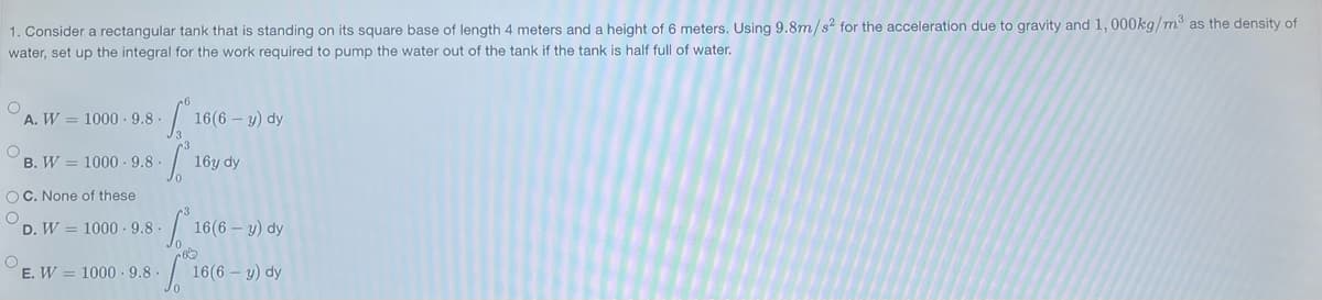 1. Consider a rectangular tank that is standing on its square base of length 4 meters and a height of 6 meters. Using 9.8m/s² for the acceleration due to gravity and 1,000kg/m³ as the density of
water, set up the integral for the work required to pump the water out of the tank if the tank is half full of water.
O
O
A. W 1000-9.8
O
B. W 1000 9.8.
OC. None of these
O
S
D. W 1000-9.8-
E. W 1000-9.8-
160
16(6-y) dy
S²₁
1010
16y dy
16(6-y) dy
16(6- y) dy