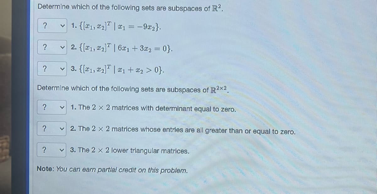 Determine which of the following sets are subspaces of R².
1. {[1, ₂] | 1 = -922}.
2. {[1, 2] | 6x₁ + 3x₂ = 0}.
3. {[1, ₂] | ₁ + x₂ > 0}.
Determine which of the following sets are subspaces of R²x2.
?
?
?
?
?
?
V 1. The 2 x 2 matrices with determinant equal to zero.
✓2. The 2 x 2 matrices whose entries are all greater than or equal to zero.
✓3. The 2 x 2 lower triangular matrices.
Note: You can earn partial credit on this problem.