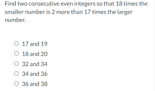 Find two consecutive even integers so that 18 times the
smaller number is 2 more than 17 times the larger
number.
O 17 and 19
O 18 and 20
O 32 and 34
O 34 and 36
O 36 and 38
