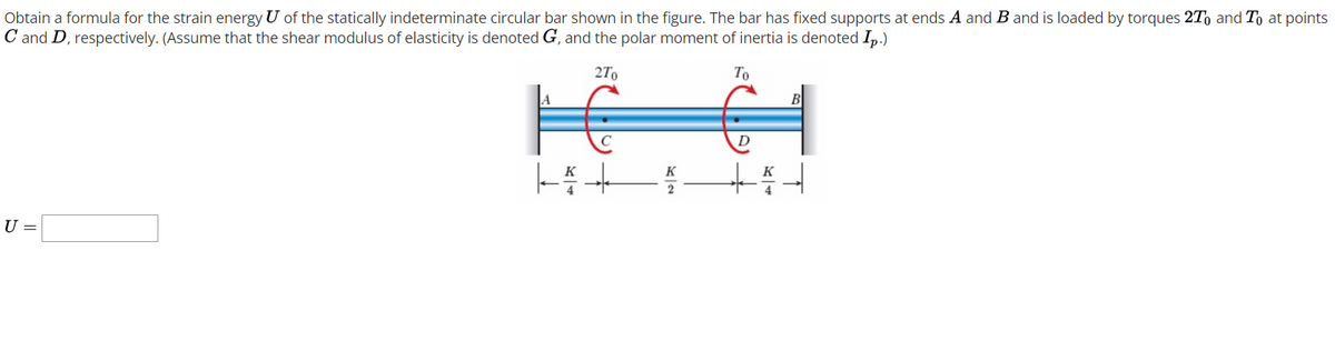 Obtain a formula for the strain energy U of the statically indeterminate circular bar shown in the figure. The bar has fixed supports at ends A and B and is loaded by torques 2T, and To at points
C and D, respectively. (Assume that the shear modulus of elasticity is denoted G, and the polar moment of inertia is denoted Ip.)
2To
To
K
U =
