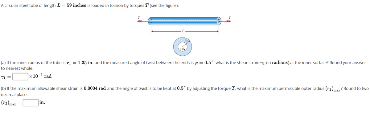 A circular steel tube of length L = 59 inches is loaded in torsion by torques T (see the figure).
r2
(a) If the inner radius of the tube is ri = 1.35 in. and the measured angle of twist between the ends is p = 0.5°, what is the shear strain y1 (in radians) at the inner surface? Round your answer
to nearest whole.
x10-6 rad
Yi =
(b) If the maximum allowable shear strain is 0.0004 rad and the angle of twist is to be kept at 0.5° by adjusting the torque T, what is the maximum permissible outer radius (r2).may? Round to two
decimal places.
(r2)max
in.
