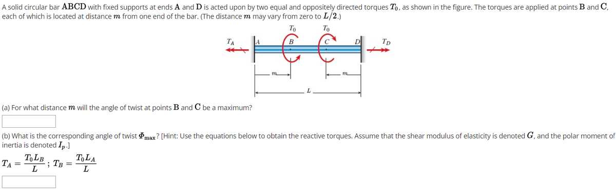 A solid circular bar ABCD with fixed supports at ends A and D is acted upon by two equal and oppositely directed torques To, as shown in the figure. The torques are applied at points B and C,
each of which is located at distance m from one end of the bar. (The distance m may vary from zero to L/2.)
To
To
TA
A
B
Tp
(a) For what distance m will the angle of twist at points B and C be a maximum?
(b) What is the corresponding angle of twist Pmax? [Hint: Use the equations below to obtain the reactive torques. Assume that the shear modulus of elasticity is denoted G, and the polar moment of
inertia is denoted Ip.]
TOLB. TB =
TA =
TOLA
20
