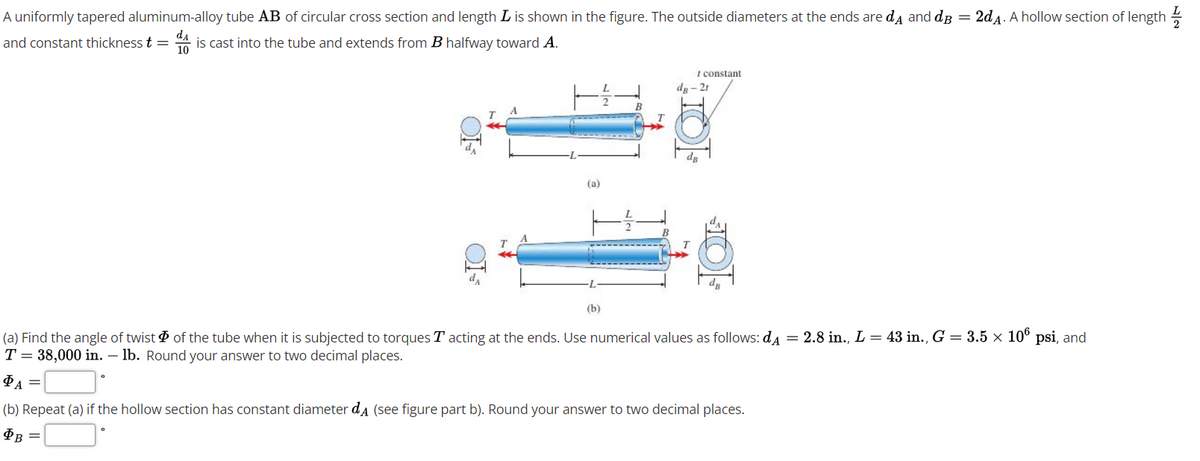 A uniformly tapered aluminum-alloy tube AB of circular cross section and length L is shown in the figure. The outside diameters at the ends are da and dB = 2d4. A hollow section of length
and constant thickness t = A is cast into the tube and extends from B halfway toward A.
t constant
de- 21
B
dg
(a)
dg
(b)
(a) Find the angle of twist of the tube when it is subjected to torques T acting at the ends. Use numerical values as follows: da = 2.8 in., L = 43 in., G = 3.5 × 10° psi, and
T = 38,000 in. – lb. Round your answer to two decimal places.
ФА
(b) Repeat (a) if the hollow section has constant diameter da (see figure part b). Round your answer to two decimal places.
