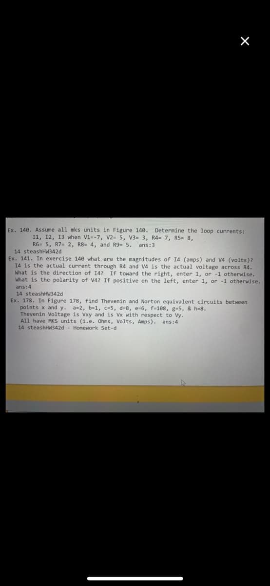 Ex. 140. Assume all mks units in Figure 140. Determine the loop currents:
I1, 12, 13 when V1=-7, V2= 5, V3= 3, R4= 7, R5= 8,
R6= 5, R7= 2, R8 4, and R9- 5. ans:3
14 steashHW342d
Ex. 141. In exercise 140 what are the magnitudes of I4 (amps) and V4 (volts)?
I4 is the actual current through R4 and V4 is the actual voltage across R4.
What is the direction of 14? If toward the right, enter 1, or -1 otherwise.
What is the polarity of V4? If positive on the left, enter 1, or -1 otherwise.
ans:4
14 steashHW342d
Ex. 178. In Figure 178, find Thevenin and Norton equivalent circuits between
points x and y.
Thevenin Voltage is Vxy and is Vx with respect to Vy.
All have MKS units (i.e. Ohms, Volts, Amps). ans:4
14 steashHW342d - Homework Set-d
a=2, b-1, c=5, d=8, e=6, f-108, g-5, & h=8.
