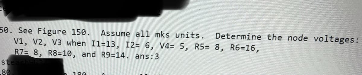 50. See Figure 150.
V1, V2, V3 when I1=13, I2= 6, V4= 5, R5= 8, R6=16,
R7= 8, R8=10, and R9=14. ans:3
steashHa
80
Assume all mks units.
Determine the node voltages:
190
