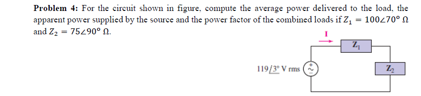 Problem 4: For the circuit shown in figure, compute the average power delivered to the load, the
apparent power supplied by the source and the power factor of the combined loads if Z1 = 100270° N
and Z2 = 75290° N.
119/3° V rms O
Z2
