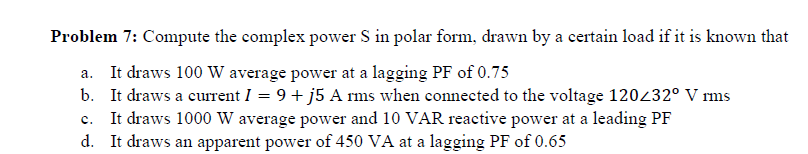 Problem 7: Compute the complex power S in polar form, drawn by a certain load if it is known that
a. It draws 100 W average power at a lagging PF of 0.75
b. It draws a current I = 9+ j5 A rms when connected to the voltage 120232° V rms
c. It draws 1000 W average power and 10 VAR reactive power at a leading PF
d. It draws an apparent power of 450 VA at a lagging PF of 0.65
