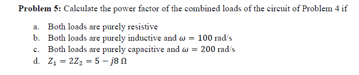 Problem 5: Calculate the power factor of the combined loads of the circuit of Problem 4 if
a. Both loads are purely resistive
b. Both loads are purely inductive and w = 100 rad/s
c. Both loads are purely capacitive and w = 200 rad/s
d. Z1 = 2Z2 = 5 – j8 N
