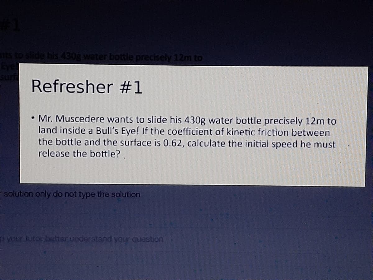 ts to slide his 430g water bottle precisely 12m to
Eye
Refresher #1
• Mr. Muscedere wants to slide his 430g water bottle precisely 12m to
land inside a Bull's Eye! If the coefficient of kinetic friction between
the bottle and the surface is 0.62, calculate the initial speed he must
release the bottle?
solution only do not type the solution
