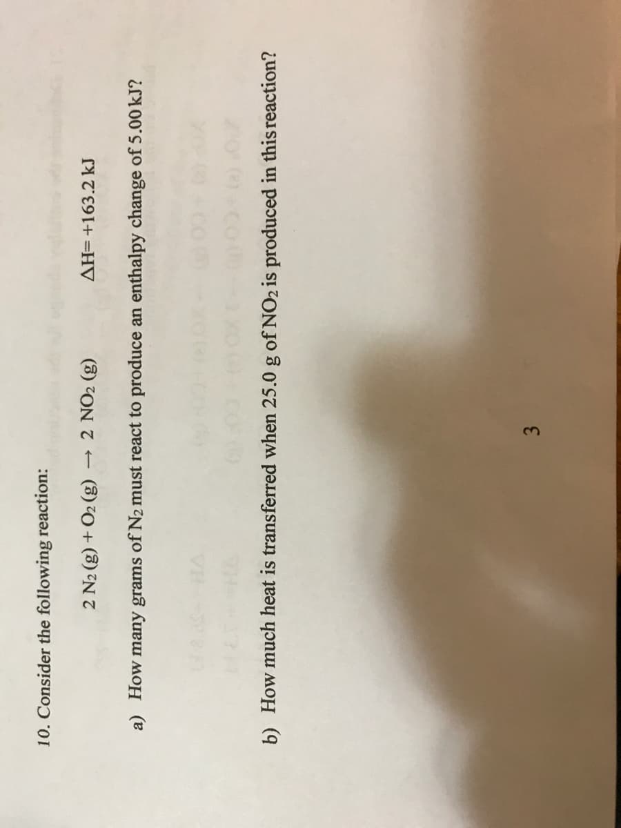 3.
10. Consider the following reaction:
2 N2 (g) + O2 (g)
- 2 NO2 (g)
AH=+163.2 kJ
a) How many grams of N2 must react to produce an enthalpy change of 5.00 kJ?
b) How much heat is transferred when 25.0 g of NO2 is produced in this reaction?
