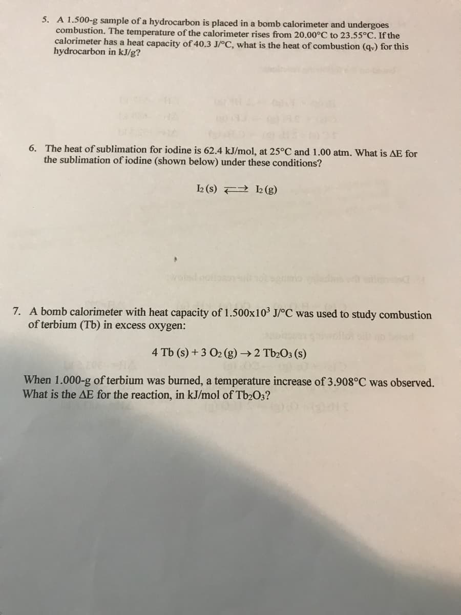 5. A 1.500-g sample of a hydrocarbon is placed in a bomb calorimeter and undergoes
combustion. The temperature of the calorimeter rises from 20.00°C to 23.55°C. If the
calorimeter has a heat capacity of 40.3 J/°C, what is the heat of combustion (qv) for this
hydrocarbon in kJ/g?
6. The heat of sublimation for iodine is 62.4 kJ/mol, at 25°C and 1.00 atm. What is AE for
the sublimation of iodine (shown below) under these conditions?
2 (s) F 2 (g)
volsd
7. A bomb calorimeter with heat capacity of 1.500x103 J/°C was used to study combustion
of terbium (Tb) in excess oxygen:
4 Tb (s) + 3 O2 (g) →2 Tb2O3 (s)
When 1.000-g of terbium was burned, a temperature increase of 3.908°C was observed.
What is the AE for the reaction, in kJ/mol of Tb2O3?
