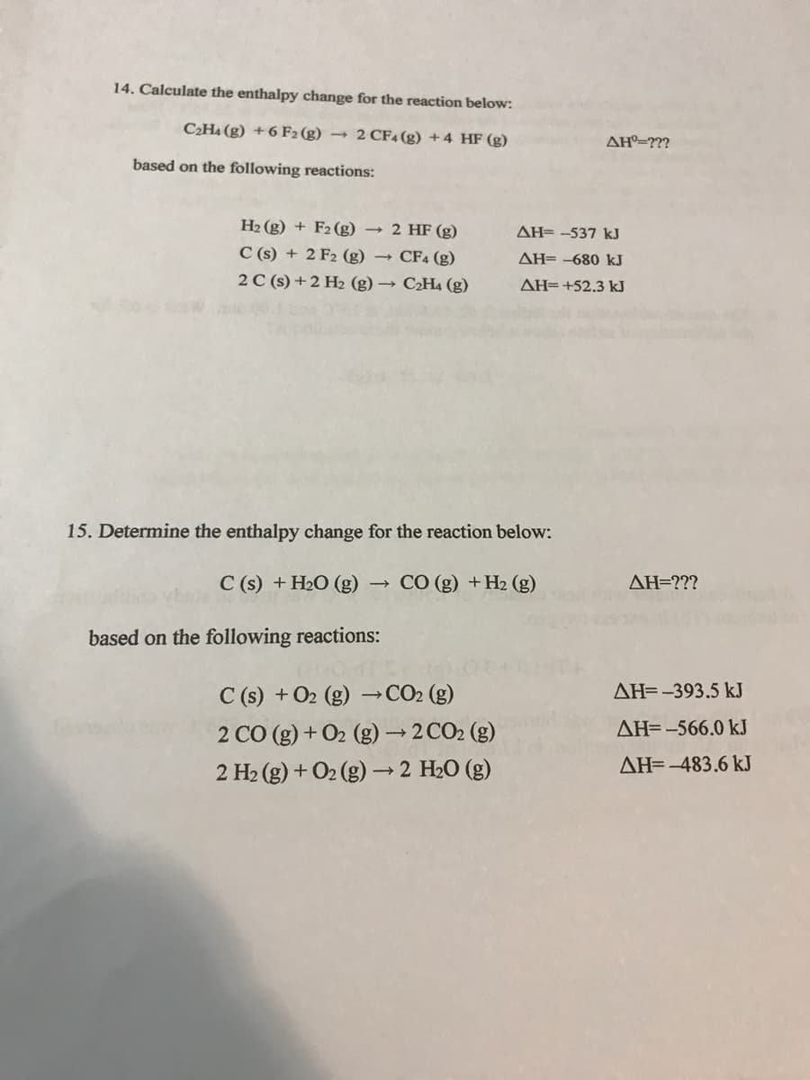 14. Calculate the enthalpy change for the reaction below:
C2H4 (g) + 6 F2 (g) →
2 CF4 (g) +4 HF (g)
AH=???
based on the following reactions:
H2 (g) + F2 (g) → 2 HF (g)
AH= -537 kJ
C (s) + 2 F2 (g) → CF4 (g)
AH= -680 kJ
2 C (s) + 2 H2 (g) → C2H4 (g)
AH=+52.3 kJ
15. Determine the enthalpy change for the reaction below:
C (s) + H2O (g)-
CO (g) +H2 (g)
AH=???
based on the following reactions:
C (s) + O2 (g)
→CO2 (g)
AH=-393.5 kJ
2 CO (g) + O2 (g) →2 CO2 (g)
2 H2 (g) + O2 (g) 2 H20 (g)
AH=-566.0 kJ
AH=-483.6 kJ
