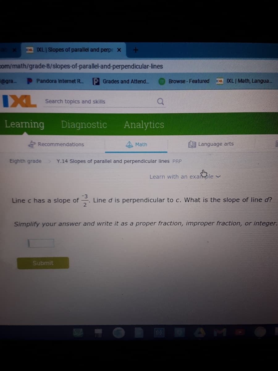 IXL Slopes of parallel and perpe x
com/math/grade-8/slopes-of-parallel-and-perpendicular-lines
@gra.
D Pandora Internet R..
P Grades and Attend..
Browse - Featured
Da IXLI Math, Langua...
IXL
Search topics and skills
Learning
Diagnostic
Analytics
Recommendations
Math
Language arts
Eighth grade
Y.14 Slopes of parallel and perpendicular lines PRP
Learn with an exanple v
Line c has a slope of
Line d is perpendicular to c. What is the slope of line d?
Simplify your answer and write it as a proper fraction, improper fraction, or integer.
Submit
