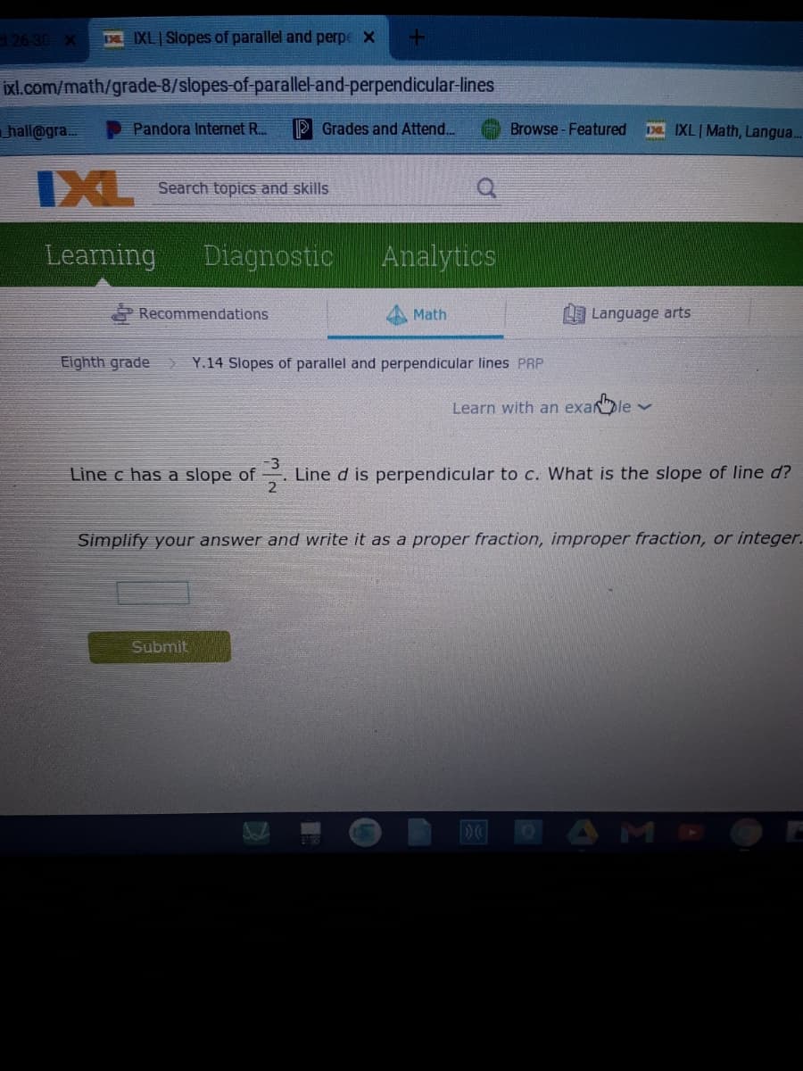 t 26-30 X
IXL Slopes of parallel and perpe X
ixl.com/math/grade-8/slopes-of-parallel-and-perpendicular-lines
hall@gra.
Pandora Internet R..
P Grades and Attend.
Browse -Featured
D IXL|Math, Langua.
IXL
Search topics and skills
Learning Diagnostic
Analytics
Recommendations
Math
Language arts
Eighth grade
Y.14 Slopes of parallel and perpendicular lines PRP
Learn with an exanle v
-3
Line c has a slope of
Line d is perpendicular to c. What is the slope of line d?
2
Simplify your answer and write it as a proper fraction, improper fraction, or integer.
Submit
