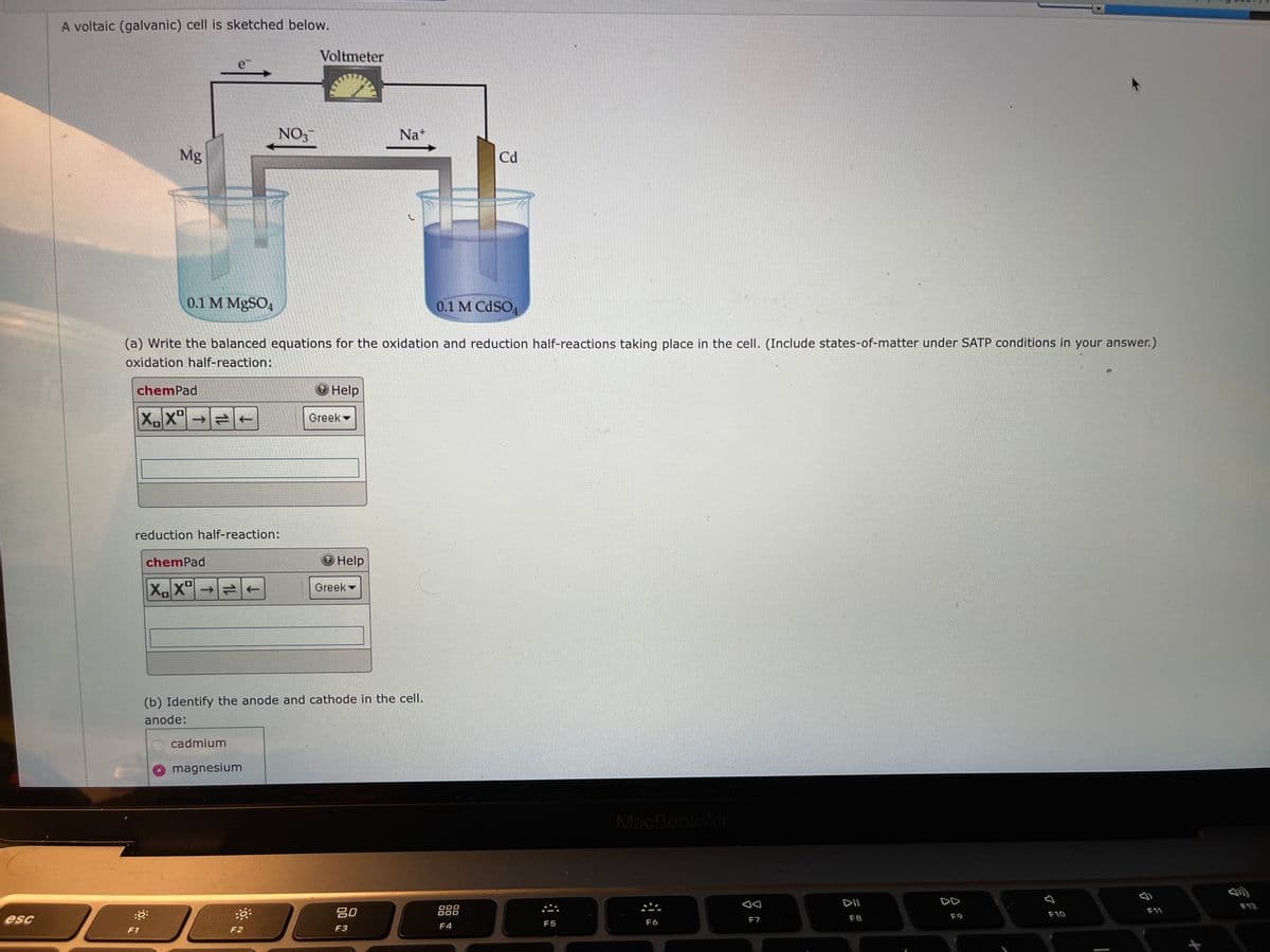 A voltaic (galvanic) cell is sketched below.
Voltmeter
e
NO3
Na*
Mg
Cd
0.1 M MgSO4
0.1 M CDSO
(a) Write the balanced equations for the oxidation and reduction half-reactions taking place in the cell. (Include states-of-matter under SATP conditions in your answer.)
oxidation half-reaction:
chemPad
O Help
XX"→
Greek
reduction half-reaction:
chemPad
O Help
X'
Greek
(b) Identify the anode and cathode in the cell.
anode:
cadmium
magnesium
MacBook Air
DII
DD
F12
吕0
000
000
F11
F9
F10
esc
F6
F7
F8
F4
F5
F1
F2
F3
