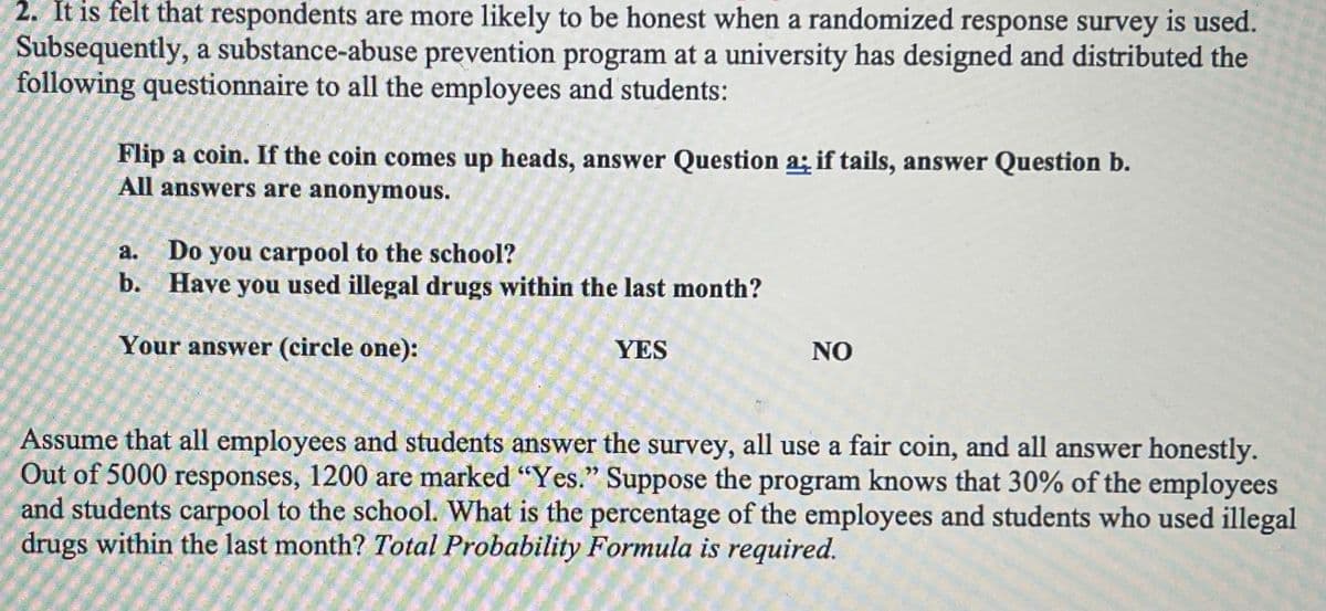 2. It is felt that respondents are more likely to be honest when a randomized response survey is used.
Subsequently, a substance-abuse prevention program at a university has designed and distributed the
following questionnaire to all the employees and students:
Flip a coin. If the coin comes up heads, answer Question a; if tails, answer Question b.
All answers are anonymous.
Do you carpool to the school?
b. Have you used illegal drugs within the last month?
a.
Your answer (circle one):
YES
NO
Assume that all employees and students answer the survey, all use a fair coin, and all answer honestly.
Out of 5000 responses, 1200 are marked "Yes." Suppose the program knows that 30% of the employees
and students carpool to the school. What is the percentage of the employees and students who used illegal
drugs within the last month? Total Probability Formula is required.
