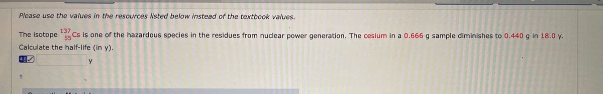 Please use the values in the resources listed below instead of the textbook values.
137
The isotope s Cs iş one of the hazardous species in the residues from nuclear power generation. The cesium in a 0.666 g sample diminishes to 0.440 g in 18.0 y.
55
Calculate the half-life (in y).
4.0
t.
