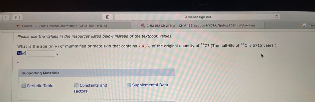 manuo
webassign.net
Course: 2021SP General Chemistry II (CHM-152-HYD1A)
W. CHM 152 Ch 21 HW CHM 152, section HYD1A, Spring 2021 | WebAssign
rb ma
Please use the values in the resources listed below instead of the textbook values.
What is the age (in y) of mummified primate skin that contains 7.45% of the original quantity of 14C? (The half-life of 14C is 5715 years.)
4.0
t.
Supporting Materials
Periodic Table
Constants and
Supplemental Data
Factors
