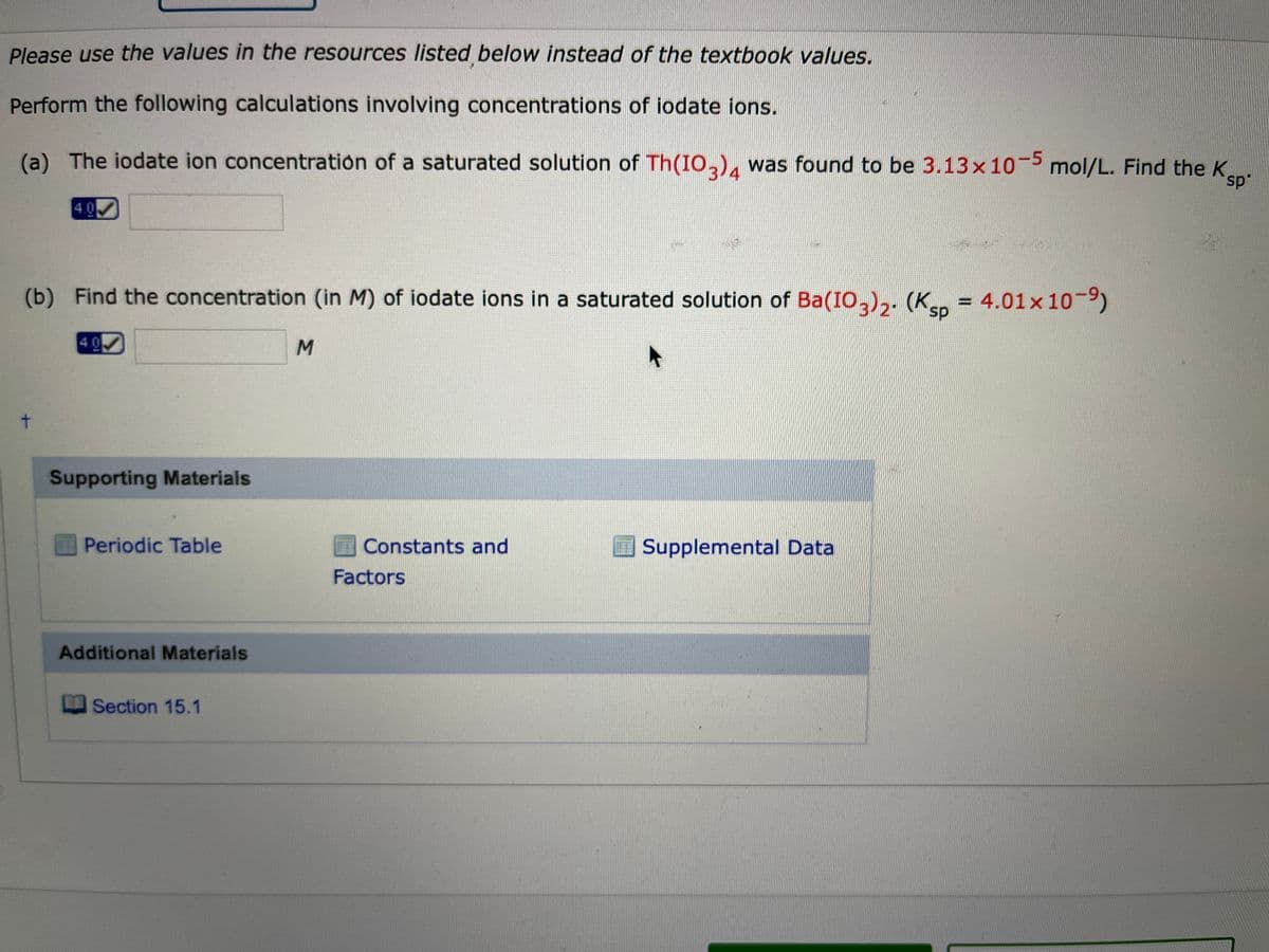 Please use the values in the resources listed below instead of the textbook values.
Perform the following calculations involving concentrations of iodate ions.
(a) The iodate ion concentration of a saturated solution of Th(IO,), was found to be 3.13x10-5 mol/L. Find the K,
4
ep
4.0
(b) Find the concentration (in M) of iodate ions in a saturated solution of Ba(IO,),. (K.. = 4.01x 10-
s.
4 0
M
t.
Supporting Materials
Periodic Table
Constants and
Supplemental Data
Factors
Additional Materials
Section 15.1
