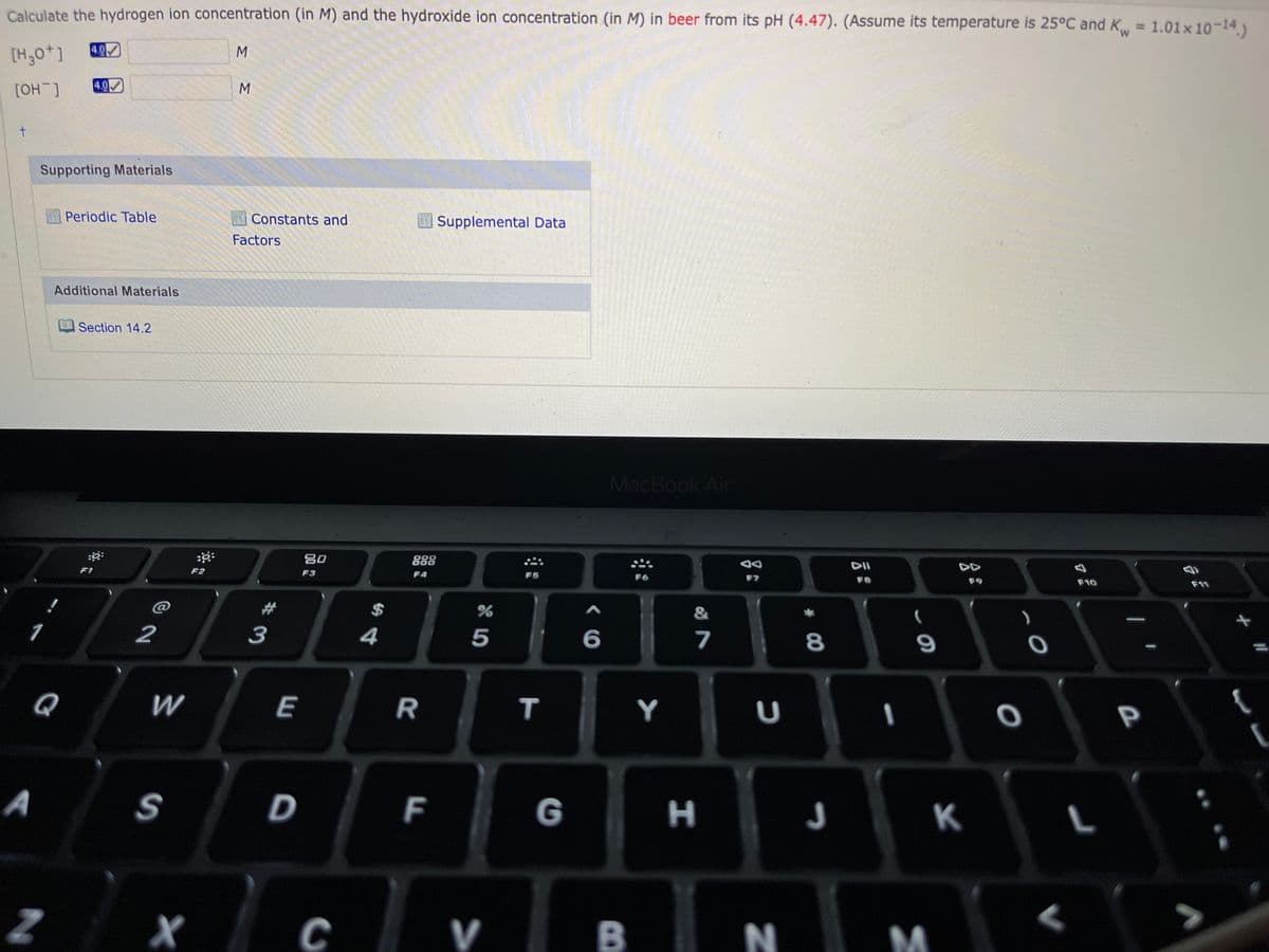 %D
Calculate the hydrogen ion concentration (in M) and the hydroxide ion concentration (in M) in beer from its pH (4.47). (Assume its temperature is 25°C and K = 1.01x10-14)
M,
4.0
[H,0*]
4.0
[_Ho]
Supporting Materials
Periodic Table
Constants and
Supplemental Data
Factors
Additional Materials
Section 14.2
MacBook Air
DII
DD
80
O00
000
F7
F8
F9
F10
F11
F2
F3
F4
F5
F1
$
&
2
3
4
5
6
7
8
Q
W
E
Y
A
D
G
|H J
K
C V
B
T
F.
