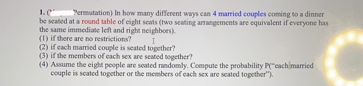 Permutation) In how many different ways can 4 married couples coming to a dinner
1. ("
be seated at a round table of eight seats (two seating arrangements are equivalent if everyone has
the same immediate left and right neighbors).
(1) if there are no restrictions?
(2) if each married couple is seated together?
(3) if the members of each sex are seated together?
(4) Assume the eight people are seated randomly. Compute the probability P(“each married
couple is seated together or the members of each sex are seated together").
