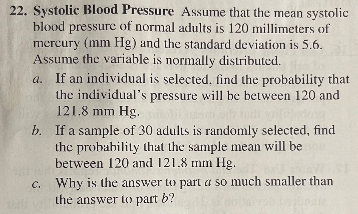 22. Systolic Blood Pressure Assume that the mean systolic
blood pressure of normal adults is 120 millimeters of
mercury (mm Hg) and the standard deviation is 5.6.
Assume the variable is normally distributed.
If an individual is selected, find the probability that
the individual's pressure will be between 120 and
121.8 mm Hg.
а.
b. If a sample of 30 adults is randomly selected, find
the probability that the sample mean will be
between 120 and 121.8 mm Hg.
Why is the answer to part a so much smaller than
the answer to part b?
с.
