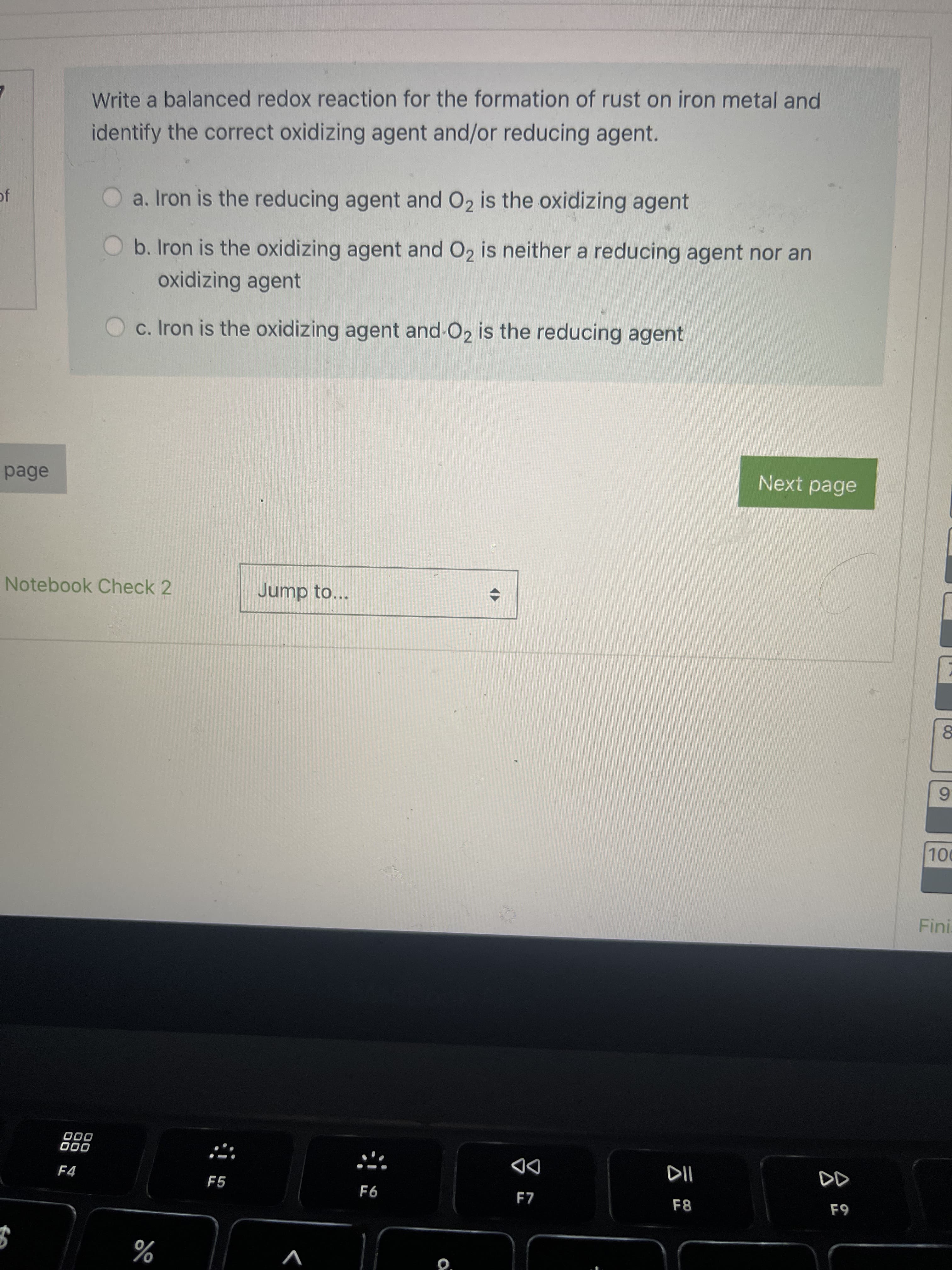 Write a balanced redox reaction for the formation of rust on iron metal and
identify the correct oxidizing agent and/or reducing agent.
a. Iron is the reducing agent and O2 is the oxidizing agent
b. Iron is the oxidizing agent and O2 is neither a reducing agent nor an
oxidizing agent
Oc. Iron is the oxidizing agent and-O2 is the reducing agent
