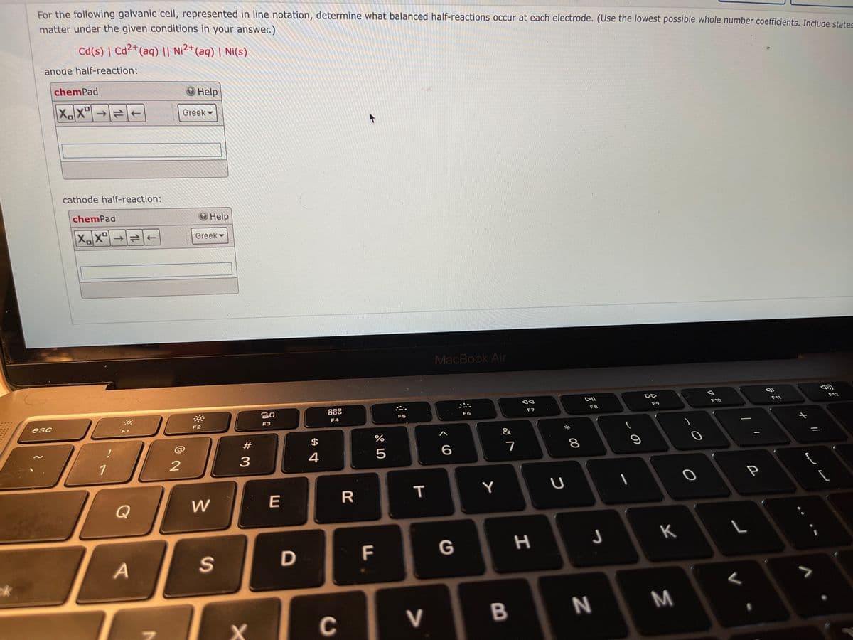 For the following galvanic cell, represented in line notation, determine what balanced half-reactions occur at each electrode. (Use the lowest possible whole number coefficients. Include states
matter under the given conditions in your answer.)
Cd(s) | Cd²+(aq) || Ni²+(aq) | Ni(s)
anode half-reaction:
chemPad
Help
XX"→=+
Greek
cathode half-reaction:
chemPad
O Help
XX→
Greek
MacBook Air
DII
F12
888
F10
F9
F6
F7
F8
F5
esc
F3
F4
F2
F1
&
@
#
7
1
3
R.
Y
Q
K
F
G
B
N
M
C
V
* 00
%24
E
