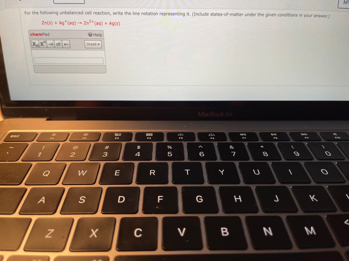 MY
For the following unbalanced cell reaction, write the line notation representing it. (Include states-of-matter under the given conditions in your answer.)
Zn(s) + Ag*(aq) → Zn2*(aq) + Ag(s)
chemPad
Help
XX" +
Greek
MacBook Air
888
esc
F2
F3
F4
F5
F6
F7
F8
F9
F10
23
$
&
3
4
5
6
7
8
Q
E
R
Y
A
F
G
K
C
V
M
I
B
T
