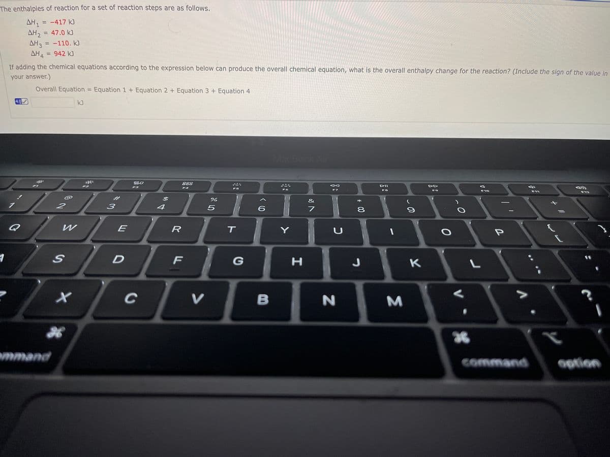 The enthalpies of reaction for a set of reaction steps are as follows.
AH, = -417 kJ
AH, = 47.0 kJ
AH3 = -110. k]
AH4 = 942 kJ
%3D
%3D
%3D
If adding the chemical equations according to the expression below can produce the overall chemical equation, what is the overall enthalpy change for the reaction? (Include the sign of the value in
your answer.)
Overall Equation = Equation 1+ Equation 2 + Equation 3+ Equation 4
%3D
4.0
kJ
MacBook Air
80
888
F2
DII
F3
F4
F5
F6
F7
F8
F9
F10
F11
F12
#3
&
4
6.
8
Q
E
R
T
F
G
K
V
B
M
36
mmand
command
Ootion
* 00
D.
