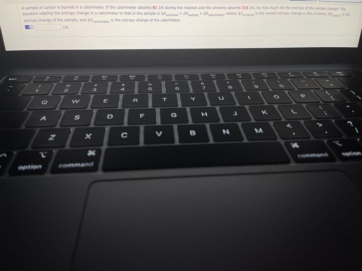 A sample of carbon is burned in a calorimeter. If the calorimeter absorbs 81 J/K during the reaction and the universe absorbs 315 J/K, by how much did the entropy of the sample change? The
equation relating the entropy change in a calorimeter to that in the sample is AS
Suniverse
+ As,
AS sample
+ AS calorimeteri where ASniverse
is the overall entropy change in the universe, AS sample
is the
entropy change of the sample, and As calorimeter is the entropy change of the calorimeter.
4.0
J/K
MacBook A
DII
F12
F10
80
888
F9
F8
F7
F4
F5
F2
F3
F1
&
#
$4
4
P
E
IT
Q
K
F
G
C
V
B
36
36
option
command
option
command
* 00
R
DI
