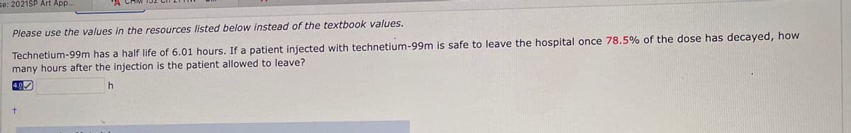 se: 2021SP Art App...
Please use the values in the resources listed below instead of the textbook values.
Technetium-99m has a half life of 6.01 hours. If a patient injected with technetium-99m is safe to leave the hospital once 78.5% of the dose has decayed, how
many hours after the injection is the patient allowed to leave?
4.0
h
t.
