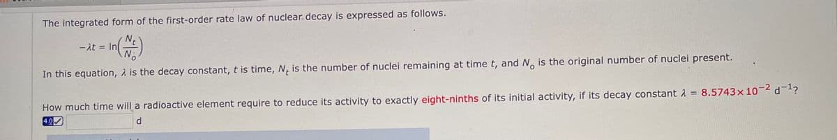 The integrated form of the first-order rate law of nuclear decay is expressed as follows.
- At = In
No
How much time will a radioactive element require to reduce its activity to exactly eight-ninths of its initial activity, if its decay constant 1 = 8.5743x 10 2 d-?
4.0
In this equation, 2 is the decay constant, t is time, N, is the number of nuclei remaining at time t, and No is the original number of nuclei present.
d.
