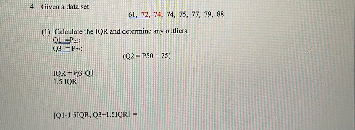 4. Given a data set
61, 72. 74, 74, 75, 77, 79, 88
(1) Calculate the IQR and determine any outliers.
QL =P25:
Q3 = P7s:
(Q2 = P50 = 75)
%3D
IQR = Q3-Q1
1.5 IQK
[Q1-1.5IQR, Q3+1.5IQR] =
