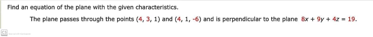 Find an equation of the plane with the given characteristics.
The plane passes through the points (4, 3, 1) and (4, 1, -6) and is perpendicular to the plane 8x + 9y + 4z = 19.
CS
