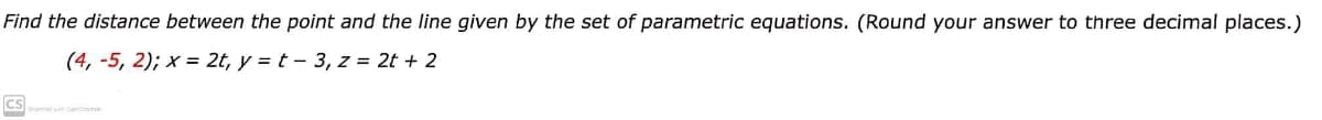 Find the distance between the point and the line given by the set of parametric equations. (Round your answer to three decimal places.)
(4, -5, 2); x = 2t, y = t - 3, z = 2t + 2
Cs
