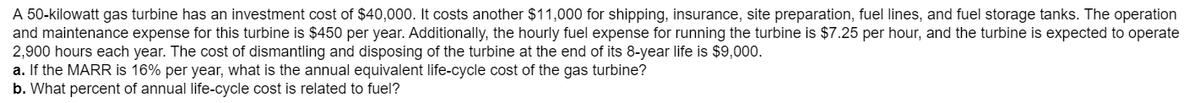 A 50-kilowatt gas turbine has an investment cost of $40,000. It costs another $11,000 for shipping, insurance, site preparation, fuel lines, and fuel storage tanks. The operation
and maintenance expense for this turbine is $450 per year. Additionally, the hourly fuel expense for running the turbine is $7.25 per hour, and the turbine is expected to operate
2,900 hours each year. The cost of dismantling and disposing of the turbine at the end of its 8-year life is $9,000.
a. If the MARR is 16% per year, what is the annual equivalent life-cycle cost of the gas turbine?
b. What percent of annual life-cycle cost is related to fuel?