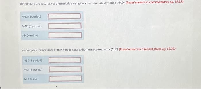 (d) Compare the accuracy of these models using the mean absolute deviation (MAD). (Round answers to 2 decimal places, eg. 15.25.)
MAD (3-period)
MAD (5-period)
MAD (naïve)
(e) Compare the accuracy of these models using the mean squared error (MSE). (Round answers to 2 decimal places, e.g. 15.25.)
MSE (3-period)
MSE (5-period)
MSE (naive)