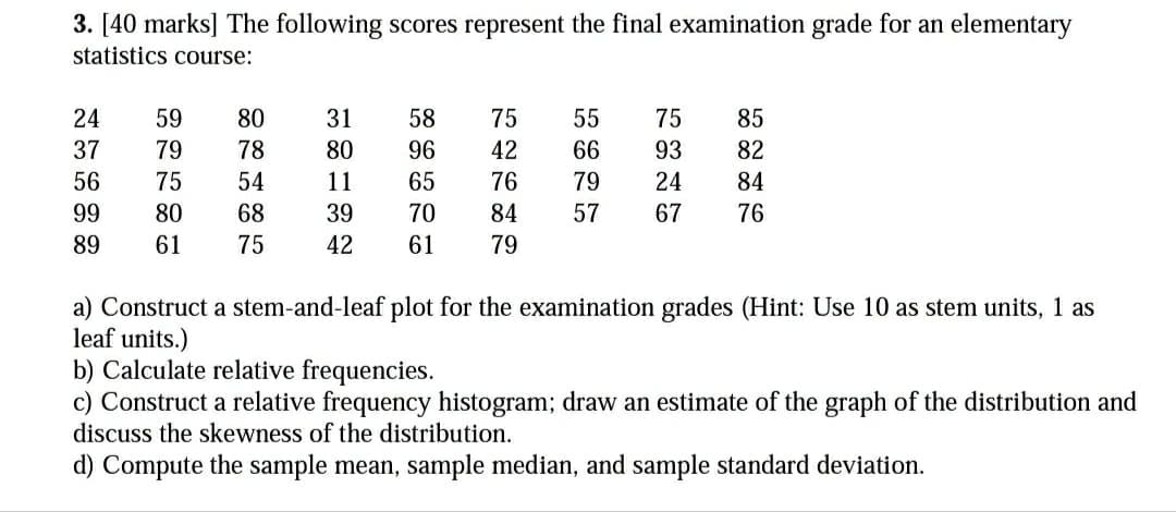 3. [40 marks] The following scores represent the final examination grade for an elementary
statistics course:
24
59
80
31
58
75
55
75
85
37
79
78
80
96
42
66
93
82
56
75
54
11
65
76
79
24
84
99
80
68
39
70
84
57
67
76
89
61
75
42
61
79
a) Construct a stem-and-leaf plot for the examination grades (Hint: Use 10 as stem units, 1 as
leaf units.)
b) Calculate relative frequencies.
c) Construct a relative frequency histogram; draw an estimate of the graph of the distribution and
discuss the skewness of the distribution.
d) Compute the sample mean, sample median, and sample standard deviation.
