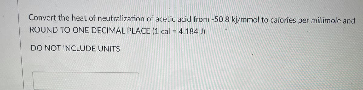 Convert the heat of neutralization of acetic acid from -50.8 kj/mmol to calories per millimole and
ROUND TO ONE DECIMAL PLACE (1 cal = 4,184 J)
DO NOT INCLUDE UNITS
