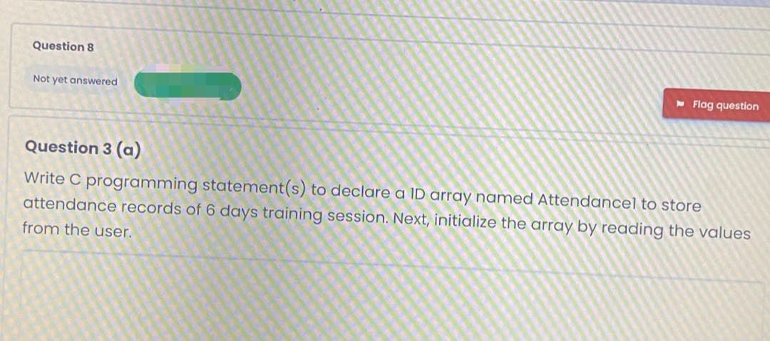 Question 8
Not yet answered
- Flag question
Question 3 (a)
Write C programming statement(s) to declare a ID array named Attendancel to store
attendance records of 6 days training session. Next, initialize the array by reading the values
from the user.
