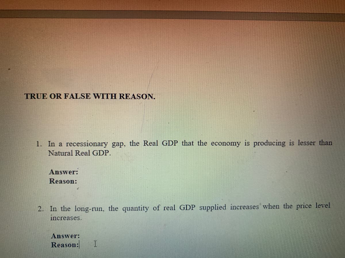 TRUE OR FALSE WITH REASON.
1. In a recessionary gap, the Real GDP that the economy is producing is lesser than
Natural Real GDP.
Answer:
Reason:
2. In the long-run, the quantity of real GDP supplied increases' when the price level
increases.
Answer:
Reason:
