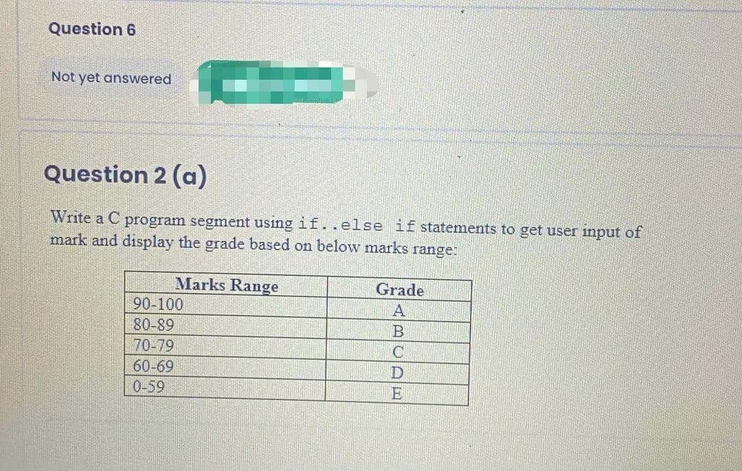 Question 6
Not yet answered
Question 2 (a)
Write a C program segment using if..else if statements to get user input of
mark and display the grade based on below marks range:
Marks Range
Grade
90-100
80-89
70-79
60-69
0-59
ABCDE
