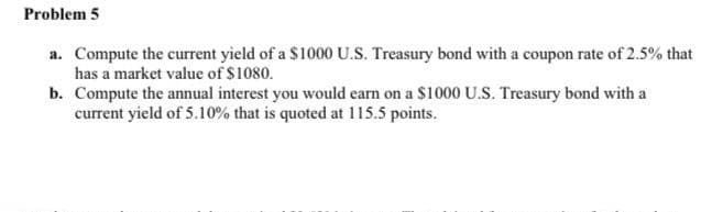 Problem 5
a. Compute the current yield of a $1000 U.S. Treasury bond with a coupon rate of 2.5% that
has a market value of $1080.
b. Compute the annual interest you would earn on a $1000 U.S. Treasury bond with a
current yield of 5.10% that is quoted at 115.5 points.
