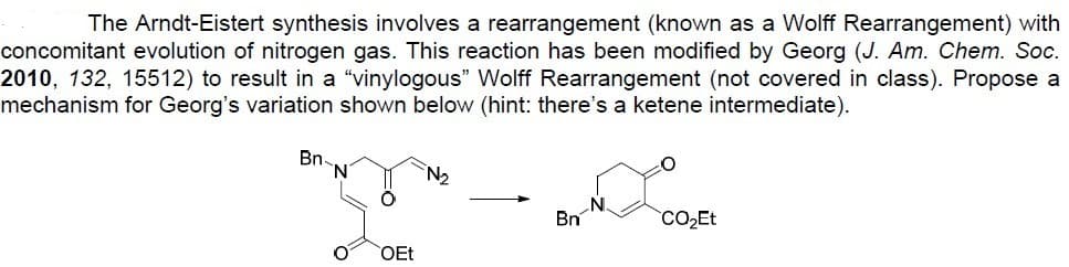 The Arndt-Eistert synthesis involves a rearrangement (known as a Wolff Rearrangement) with
concomitant evolution of nitrogen gas. This reaction has been modified by Georg (J. Am. Chem. Soc.
2010, 132, 15512) to result in a "vinylogous" Wolff Rearrangement (not covered in class). Propose a
mechanism for Georg's variation shown below (hint: there's a ketene intermediate).
Bn.
N
O
OEt
№₂
Bn
CO₂Et