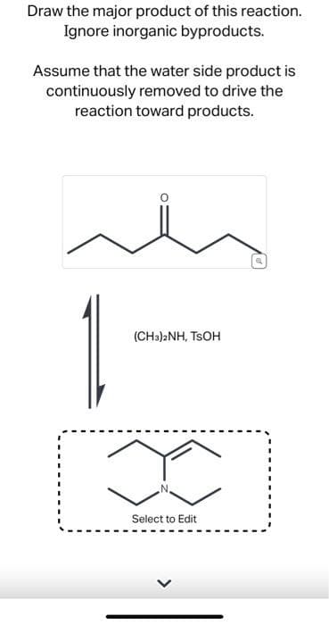 Draw the major product of this reaction.
Ignore inorganic byproducts.
Assume that the water side product is
continuously removed to drive the
reaction toward products.
(CH3)2NH, TSOH
x
Select to Edit
a