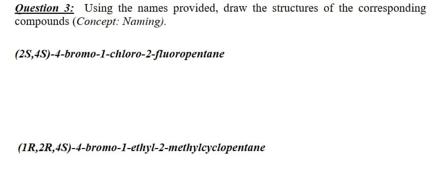 Question 3: Using the names provided, draw the structures of the corresponding
compounds (Concept: Naming).
(2S,4S)-4-bromo-1-chloro-2-fluoropentane
(1R,2R,4S)-4-bromo-1-ethyl-2-methylcyclopentane