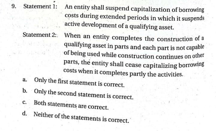 of being used while construction continues on other
An entity shall suspend capitalization of borrowing
costs during extended periods in which it suspends
active development of a qualifying asset.
9.
Statement 1:
When an entity completes the construction of a
qualifying asset in parts and each part is not capable
Statement 2:.
parts, the entity shall cease capitalizing borrowing
costs when it completes partly the activities.
a. Only the first statement is correct.
b. Only the second statement is correct.
C.
Both statements are correct.
d. Neither of the statements is correct.
